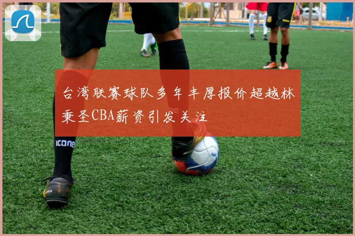 台湾联赛球队多年丰厚报价超越林秉圣CBA薪资引发关注