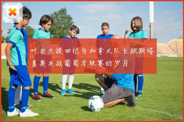 叶尔杰提回忆与加拿大队长欧斯塔基奥共战葡萄牙联赛的岁月