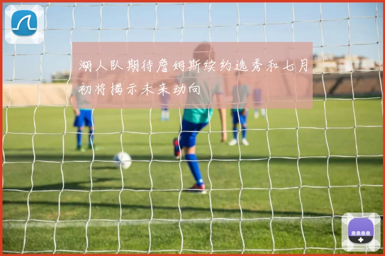 湖人队期待詹姆斯续约选秀和七月初将揭示未来动向