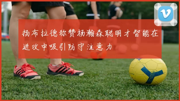 扬布拉德称赞杨瀚森聪明才智能在进攻中吸引防守注意力