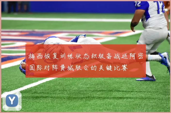 梅西恢复训练状态积极备战迈阿密国际对阵费城联合的关键比赛