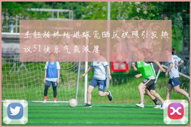 王钰栋终结进球荒晒庆祝照引发热议51快乐气氛浓厚