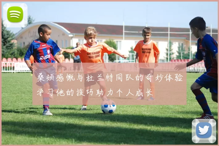 桑顿感慨与杜兰特同队的奇妙体验学习他的技巧助力个人成长