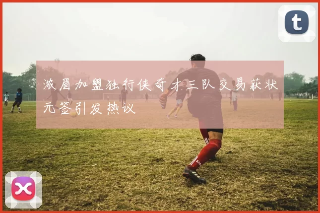 浓眉加盟独行侠奇才三队交易获状元签引发热议