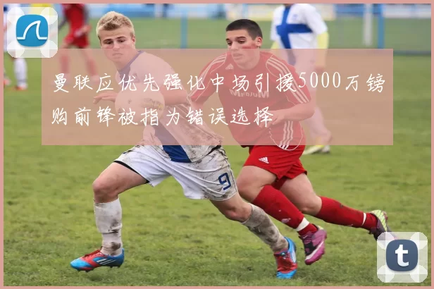 曼联应优先强化中场引援5000万镑购前锋被指为错误选择