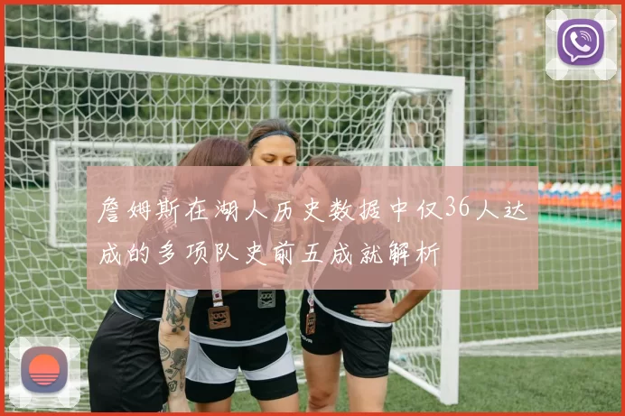 詹姆斯在湖人历史数据中仅36人达成的多项队史前五成就解析