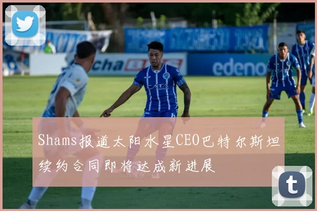 Shams报道太阳水星CEO巴特尔斯坦续约合同即将达成新进展