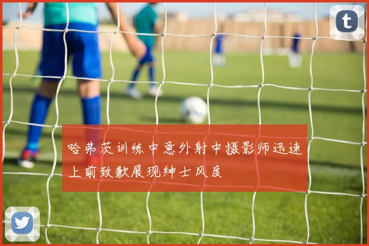 哈弗茨训练中意外射中摄影师迅速上前致歉展现绅士风度