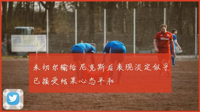 米切尔输给尼克斯后表现淡定似乎已接受结果心态平和