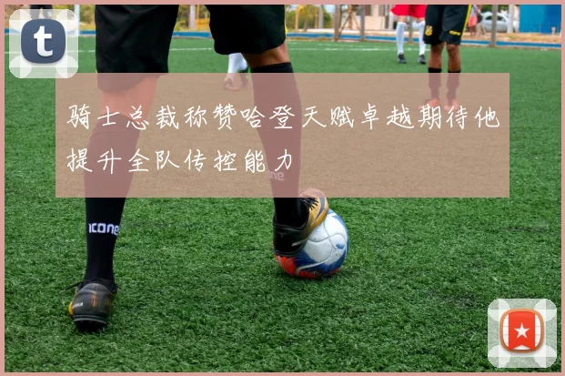 骑士总裁称赞哈登天赋卓越期待他提升全队传控能力
