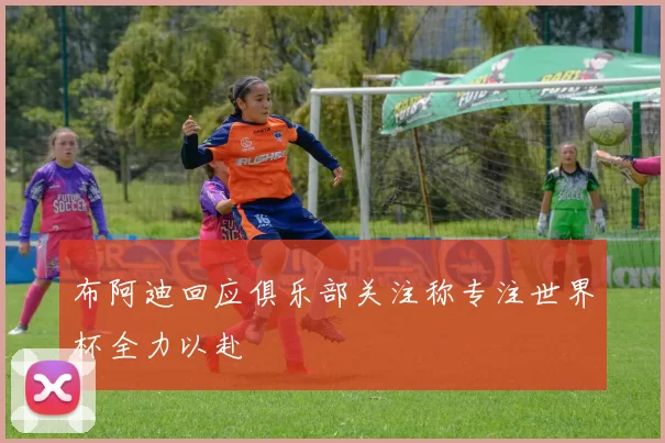 布阿迪回应俱乐部关注称专注世界杯全力以赴