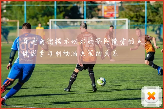 费迪南德揭示切尔西签阿隆索的关键因素与利物浦决策的关系
