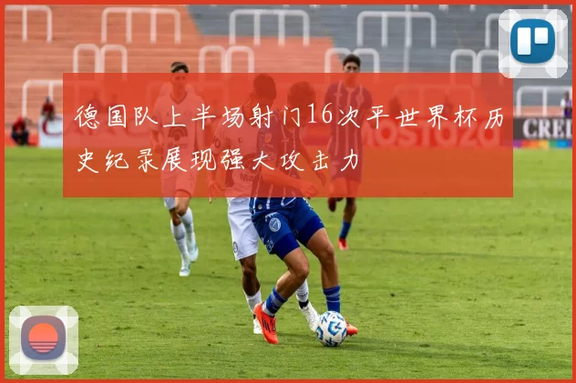 德国队上半场射门16次平世界杯历史纪录展现强大攻击力