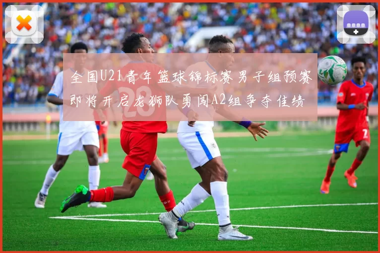 全国U21青年篮球锦标赛男子组预赛即将开启龙狮队勇闯A2组争夺佳绩