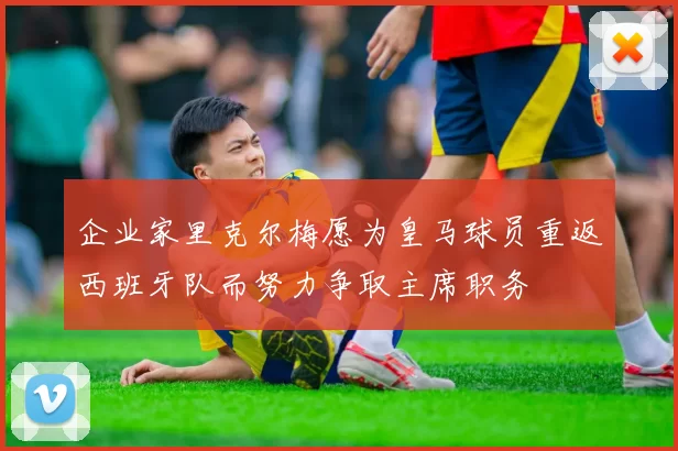 企业家里克尔梅愿为皇马球员重返西班牙队而努力争取主席职务