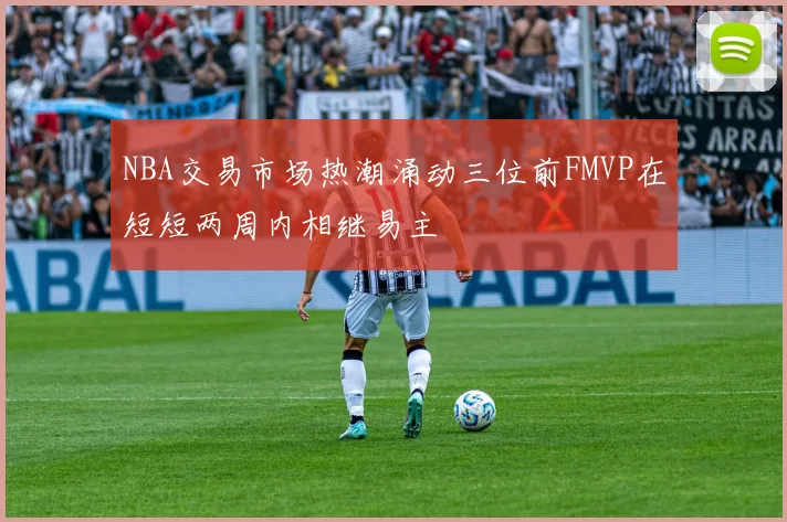 NBA交易市场热潮涌动三位前FMVP在短短两周内相继易主