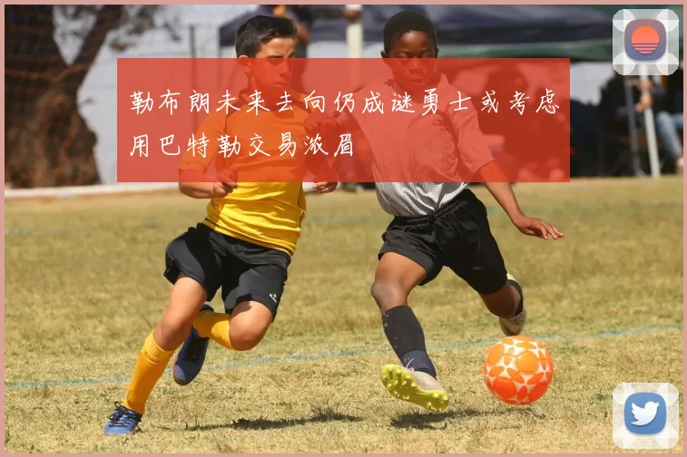 勒布朗未来去向仍成谜勇士或考虑用巴特勒交易浓眉